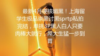 ❤️最新4月硬核媚黑！上海留学生极品崇黑讨黑sprtp私拍完结，单挑3P黑人白人只要肉棒大就行，屌大生猛一步到胃