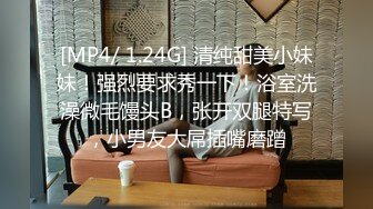 [MP4/ 1.24G] 清纯甜美小妹妹！强烈要求秀一下！浴室洗澡微毛馒头B，张开双腿特写，小男友大屌插嘴磨蹭