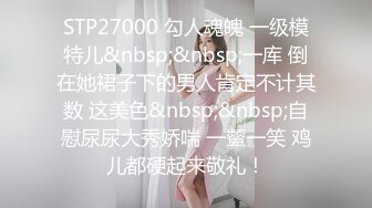 STP27000 勾人魂魄 一级模特儿&nbsp;&nbsp;一库 倒在她裙子下的男人肯定不计其数 这美色&nbsp;&nbsp;自慰尿尿大秀娇喘 一颦一笑 鸡儿都硬起来敬礼！