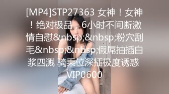 [MP4]STP27363 女神！女神！绝对极品，6小时不间断激情自慰&nbsp;&nbsp;粉穴刮毛&nbsp;&nbsp;假屌抽插白浆四溅 骑乘位深插极度诱惑 VIP0600