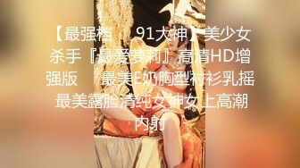 【最强档❤️91大神】美少女杀手『最爱萝莉』高清HD增强版❤️最美E奶胸型衬衫乳摇 最美露脸清纯女神女上高潮内射